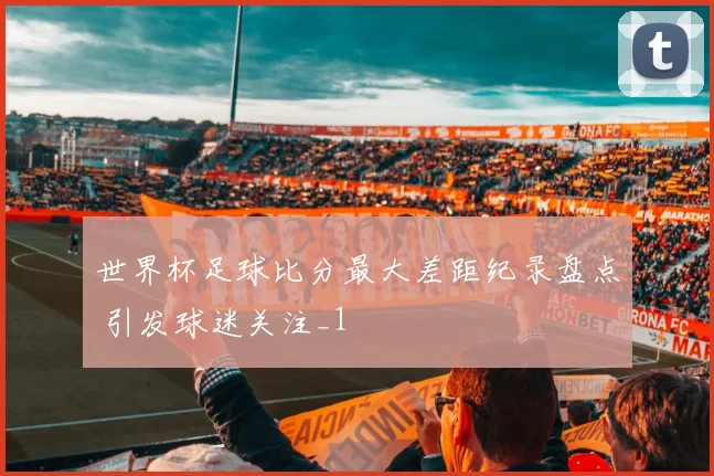 世界杯足球比分最大差距纪录盘点 引发球迷关注_1