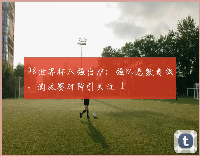98世界杯八强出炉:强队悉数晋级,淘汰赛对阵引关注_1
