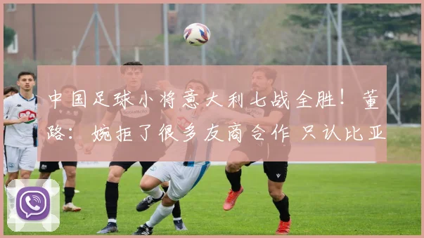 中国足球小将意大利七战全胜!董路:婉拒了很多友商合作 只认比亚迪