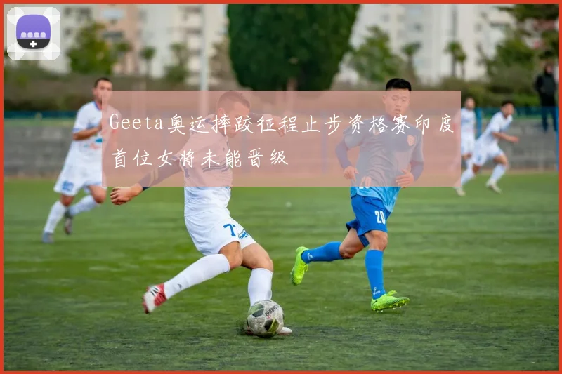 Geeta奥运摔跤征程止步资格赛印度首位女将未能晋级