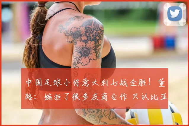 中国足球小将意大利七战全胜！董路：婉拒了很多友商合作 只认比亚迪