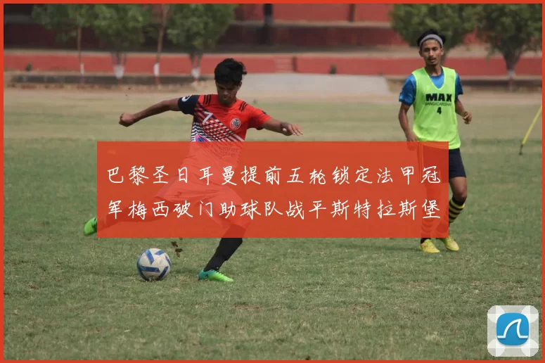 巴黎圣日耳曼提前五轮锁定法甲冠军梅西破门助球队战平斯特拉斯堡