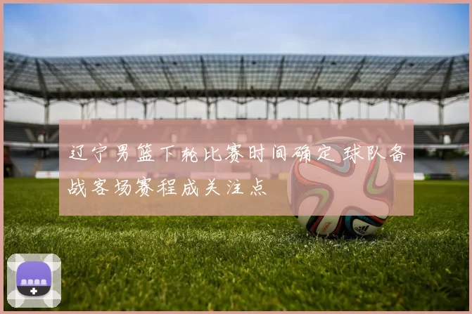 辽宁男篮下轮比赛时间确定 球队备战客场赛程成关注点